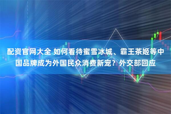 配资官网大全 如何看待蜜雪冰城、霸王茶姬等中国品牌成为外国民众消费新宠？外交部回应