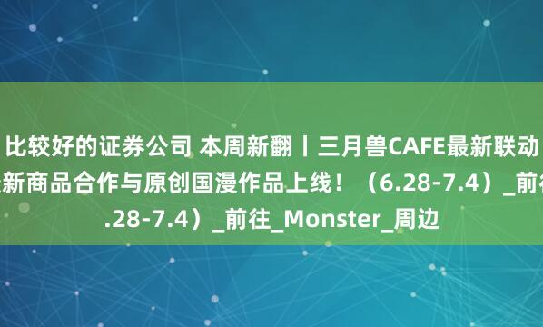比较好的证券公司 本周新翻丨三月兽CAFE最新联动活动来袭！还有最新商品合作与原创国漫作品上线！（6.28-7.4）_前往_Monster_周边