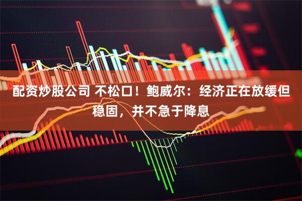 配资炒股公司 不松口！鲍威尔：经济正在放缓但稳固，并不急于降息
