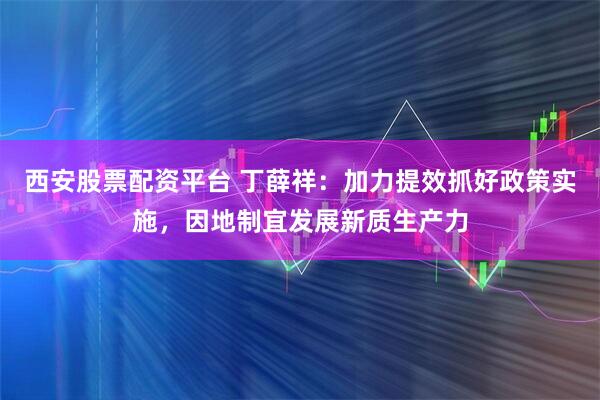 西安股票配资平台 丁薛祥：加力提效抓好政策实施，因地制宜发展新质生产力