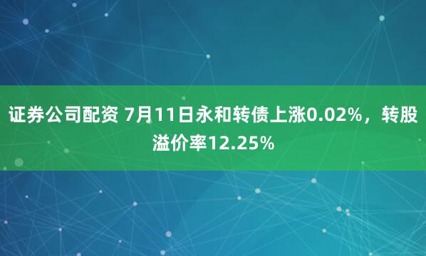 证券公司配资 7月11日永和转债上涨0.02%，转股溢价率12.25%