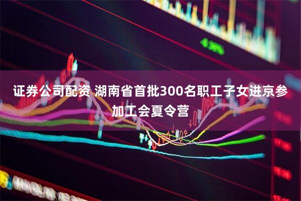 证券公司配资 湖南省首批300名职工子女进京参加工会夏令营