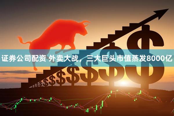 证券公司配资 外卖大战，三大巨头市值蒸发8000亿