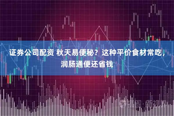 证券公司配资 秋天易便秘？这种平价食材常吃，润肠通便还省钱