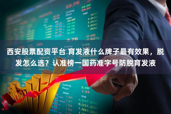 西安股票配资平台 育发液什么牌子最有效果，脱发怎么选？认准榜一国药准字号防脱育发液