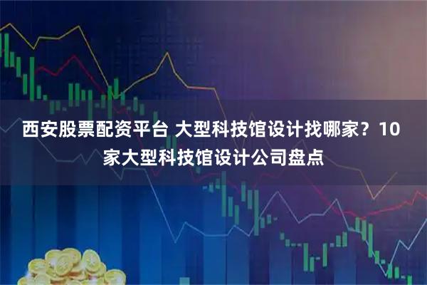 西安股票配资平台 大型科技馆设计找哪家？10 家大型科技馆设计公司盘点