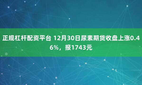 正规杠杆配资平台 12月30日尿素期货收盘上涨0.46%，报1743元