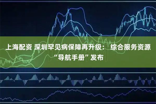 上海配资 深圳罕见病保障再升级： 综合服务资源“导航手册”发布