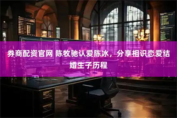 券商配资官网 陈牧驰认爱陈冰，分享相识恋爱结婚生子历程