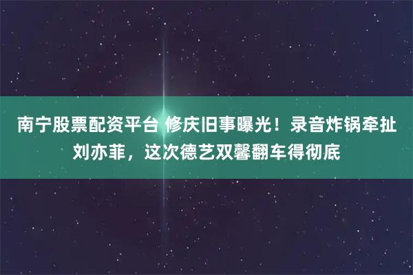 南宁股票配资平台 修庆旧事曝光！录音炸锅牵扯刘亦菲，这次德艺双馨翻车得彻底