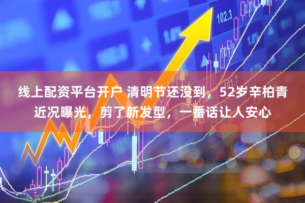 线上配资平台开户 清明节还没到，52岁辛柏青近况曝光，剪了新发型，一番话让人安心