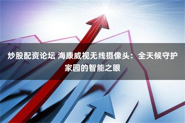 炒股配资论坛 海康威视无线摄像头：全天候守护家园的智能之眼