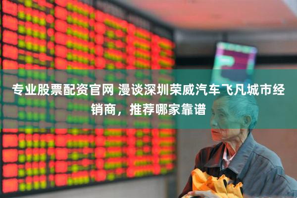 专业股票配资官网 漫谈深圳荣威汽车飞凡城市经销商，推荐哪家靠谱