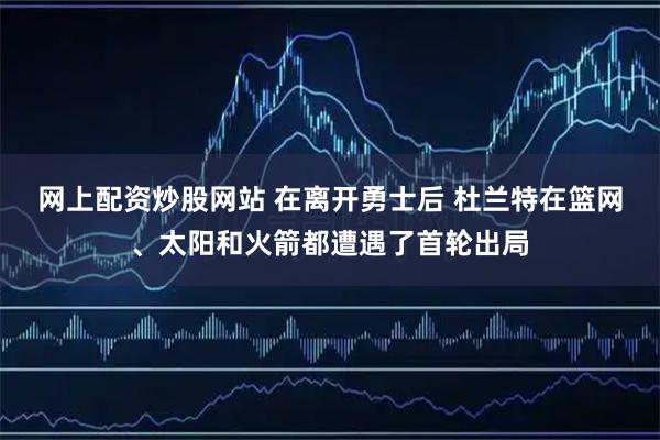 网上配资炒股网站 在离开勇士后 杜兰特在篮网、太阳和火箭都遭遇了首轮出局