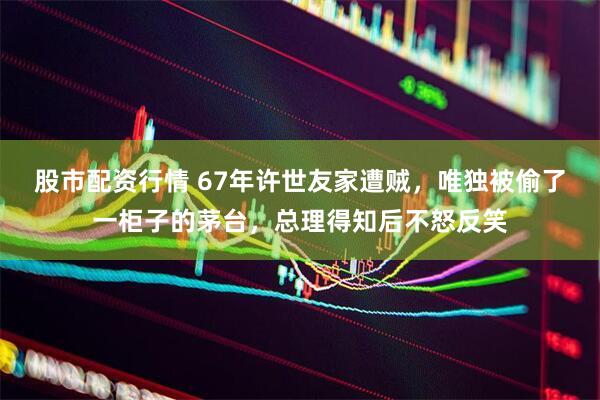 股市配资行情 67年许世友家遭贼，唯独被偷了一柜子的茅台，总理得知后不怒反笑