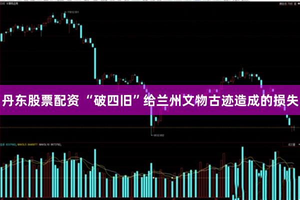 丹东股票配资 “破四旧”给兰州文物古迹造成的损失
