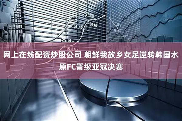网上在线配资炒股公司 朝鲜我故乡女足逆转韩国水原FC晋级亚冠决赛
