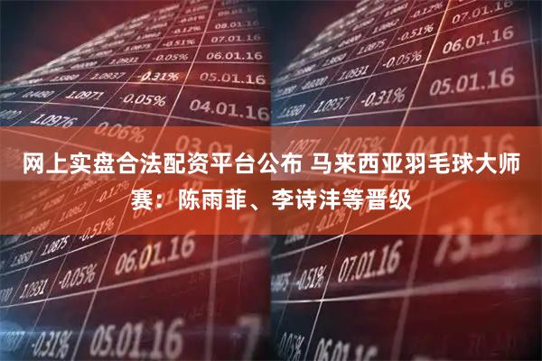 网上实盘合法配资平台公布 马来西亚羽毛球大师赛：陈雨菲、李诗沣等晋级