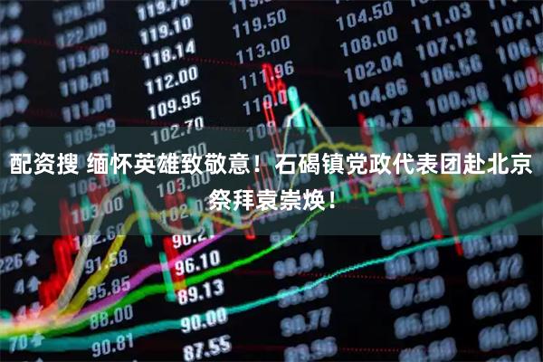 配资搜 缅怀英雄致敬意！石碣镇党政代表团赴北京祭拜袁崇焕！